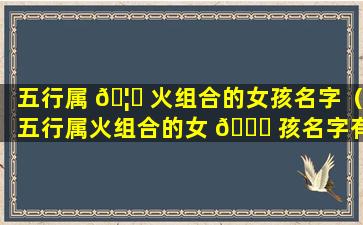 五行属 🦍 火组合的女孩名字（五行属火组合的女 🐛 孩名字有哪些）